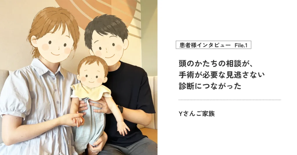 【患者様インタビューYさん】 頭のかたちの相談が、 手術が必要な見逃さない診断につながった